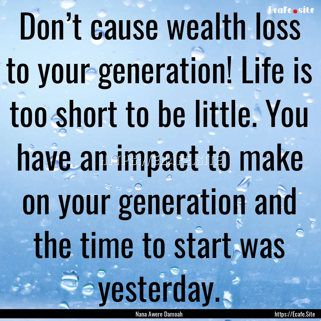 Don’t cause wealth loss to your generation!.... : Quote by Nana Awere Damoah