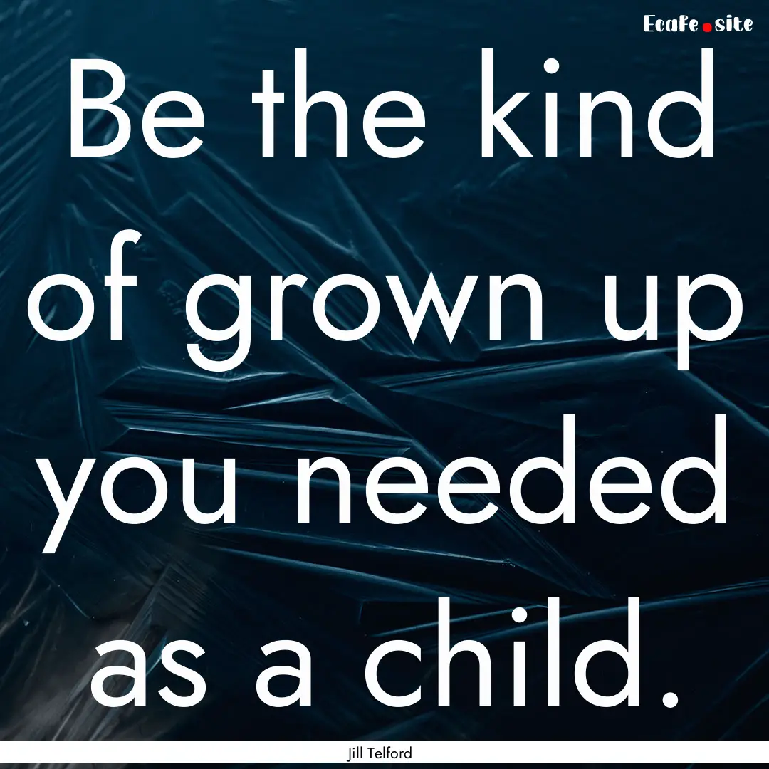 Be the kind of grown up you needed as a child..... : Quote by Jill Telford