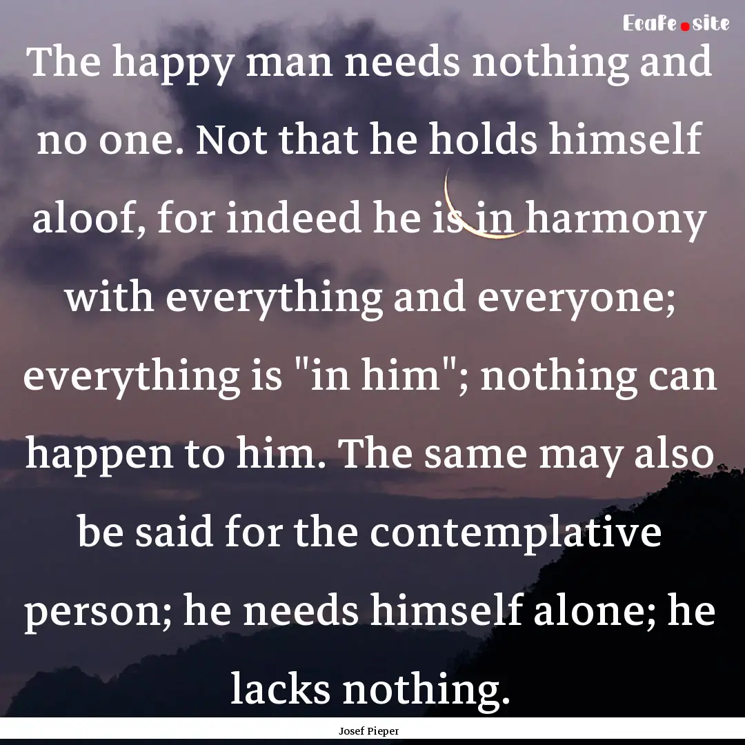 The happy man needs nothing and no one. Not.... : Quote by Josef Pieper