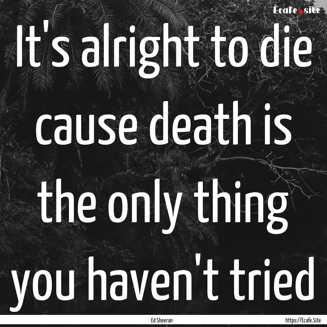 It's alright to die cause death is the only.... : Quote by Ed Sheeran