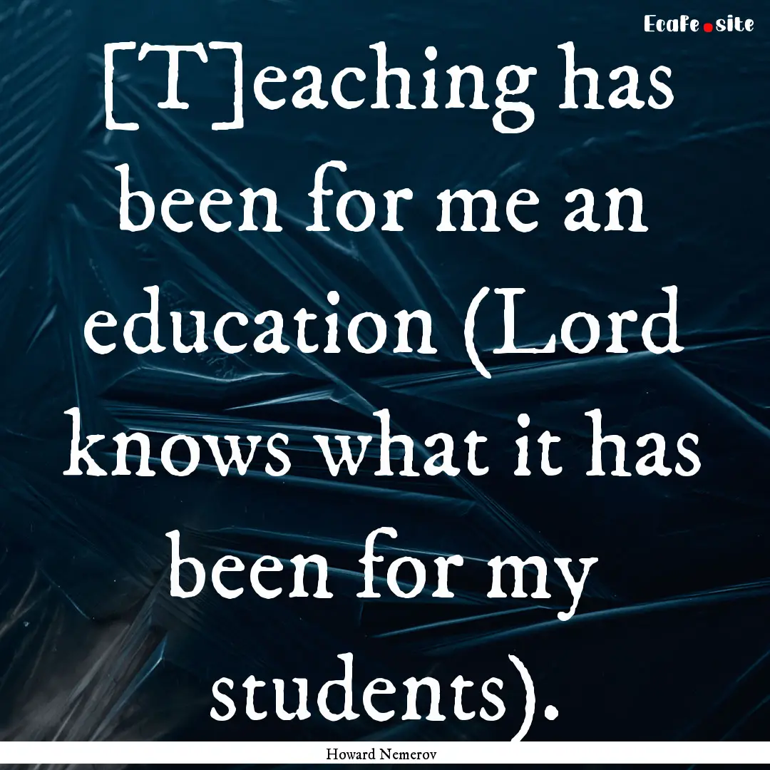 [T]eaching has been for me an education (Lord.... : Quote by Howard Nemerov