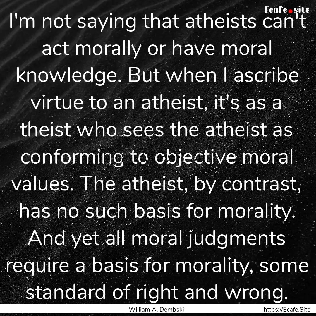 I'm not saying that atheists can't act morally.... : Quote by William A. Dembski