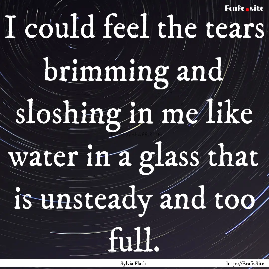 I could feel the tears brimming and sloshing.... : Quote by Sylvia Plath