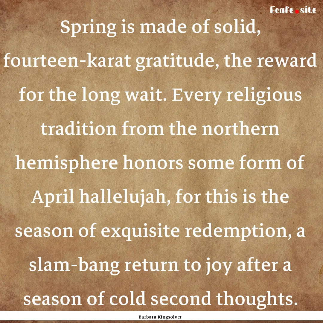 Spring is made of solid, fourteen-karat gratitude,.... : Quote by Barbara Kingsolver