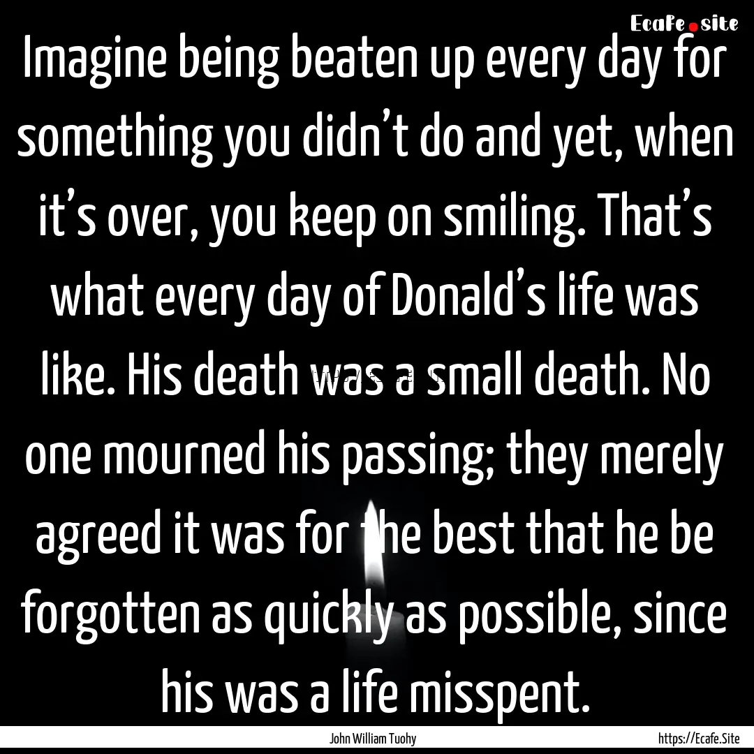 Imagine being beaten up every day for something.... : Quote by John William Tuohy