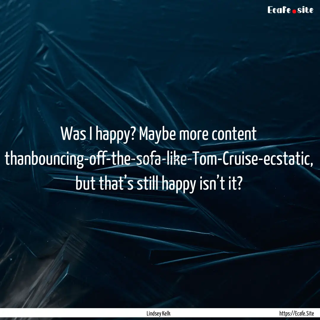 Was I happy? Maybe more content thanbouncing-off-the-sofa-like-Tom-Cruise-ecstatic,.... : Quote by Lindsey Kelk