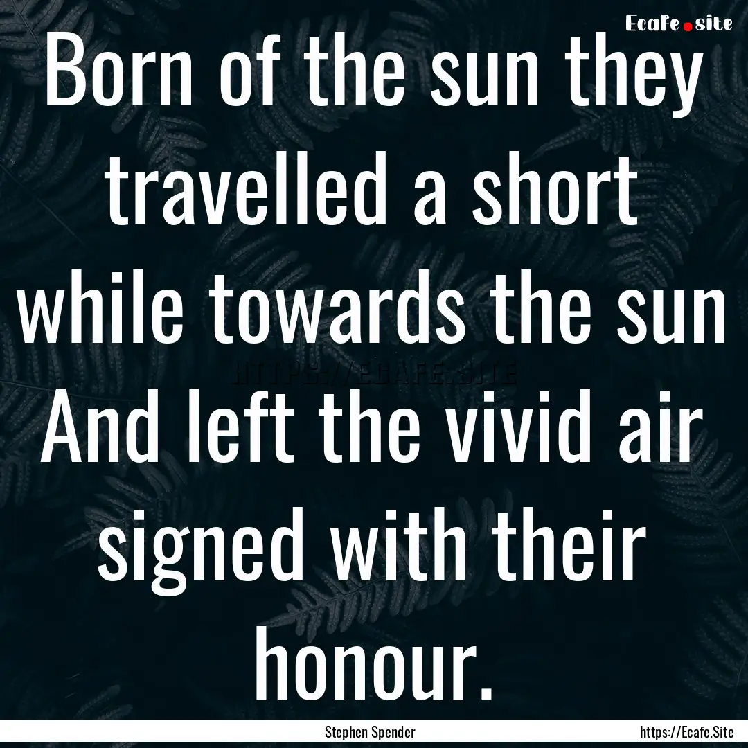 Born of the sun they travelled a short while.... : Quote by Stephen Spender