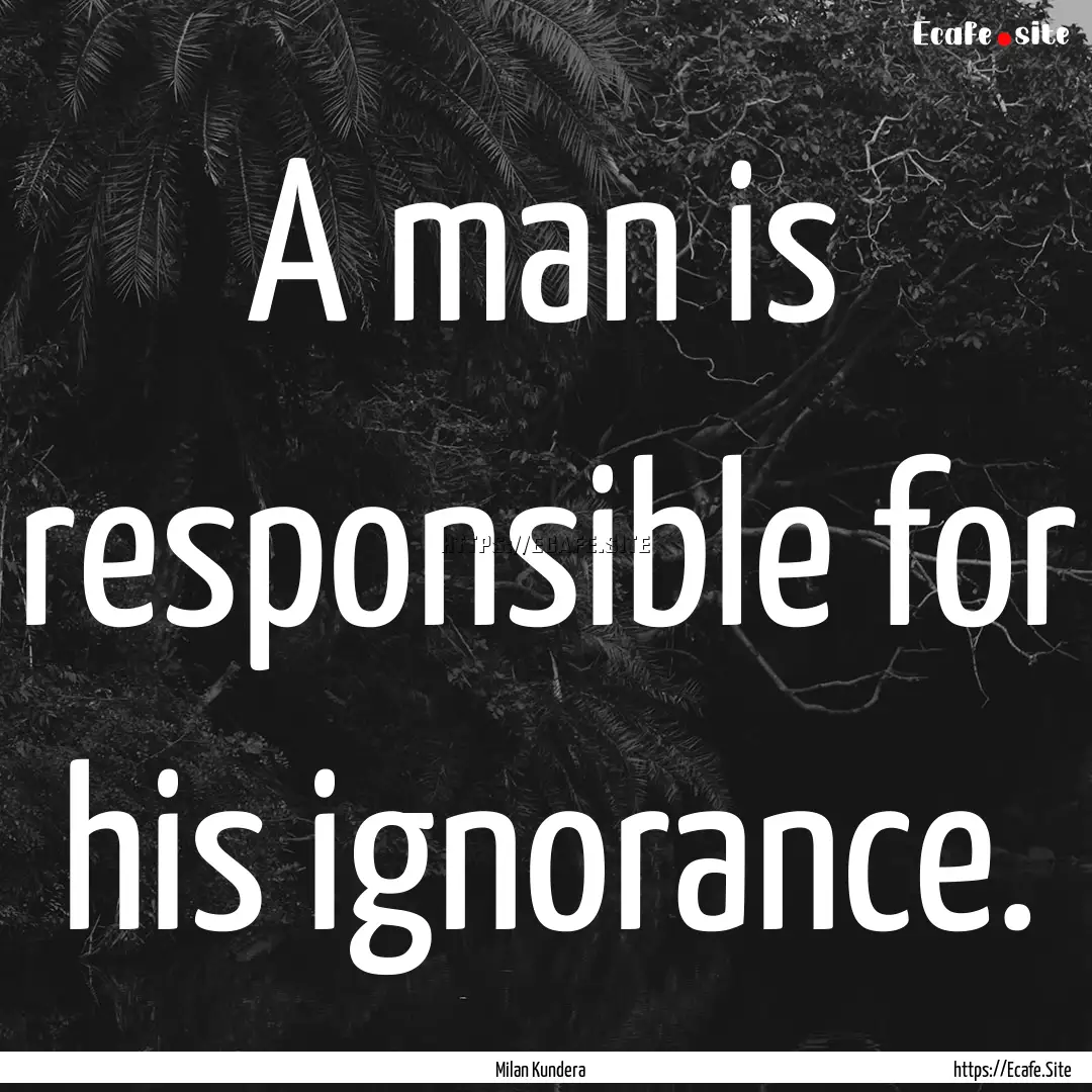 A man is responsible for his ignorance. : Quote by Milan Kundera