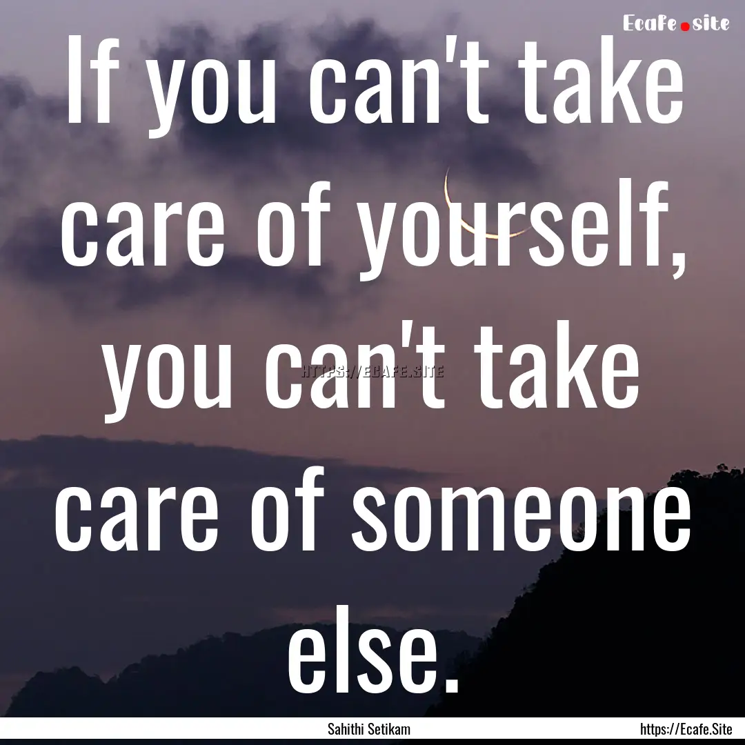 If you can't take care of yourself, you can't.... : Quote by Sahithi Setikam