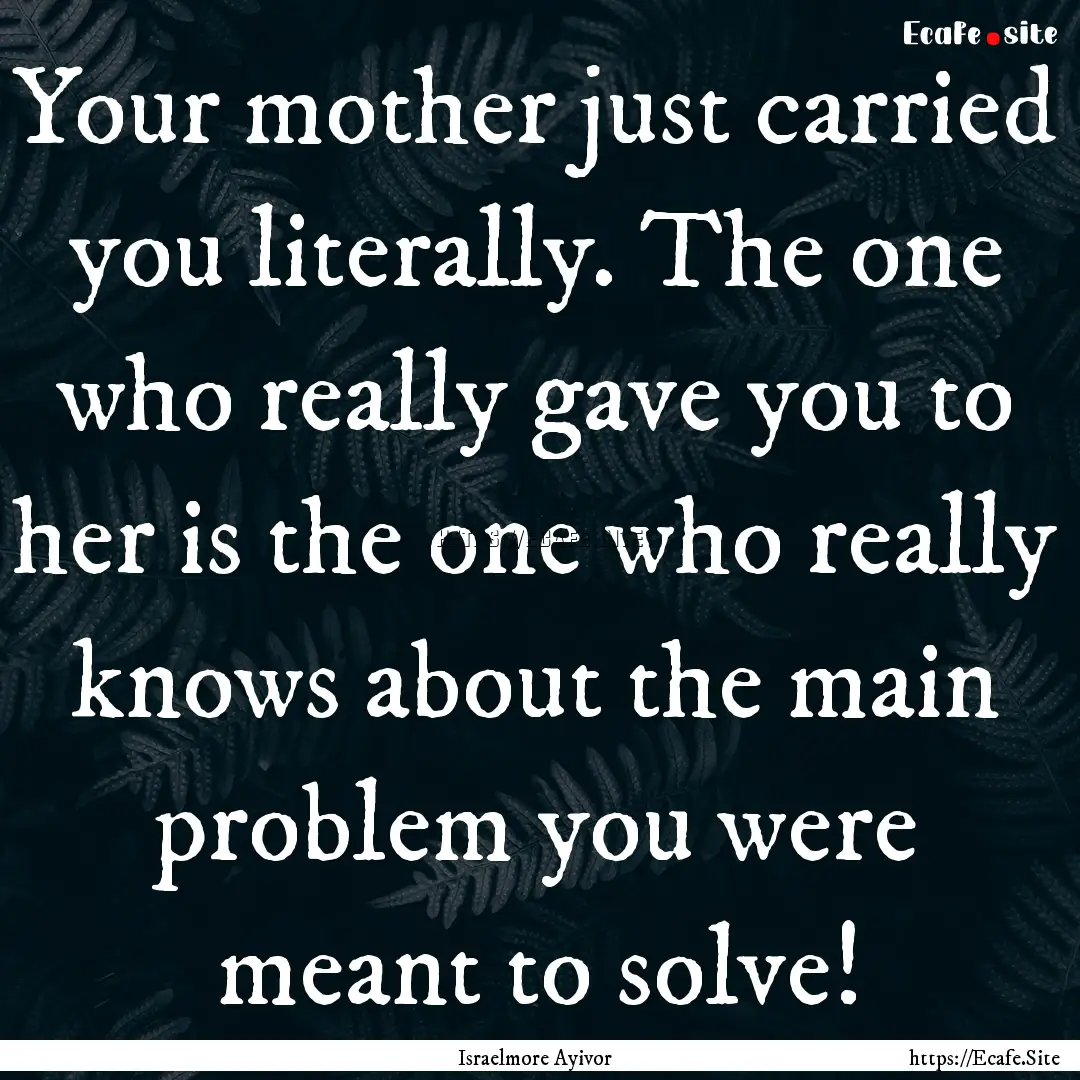 Your mother just carried you literally. The.... : Quote by Israelmore Ayivor