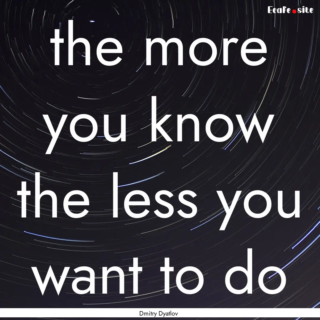 the more you know the less you want to do.... : Quote by Dmitry Dyatlov