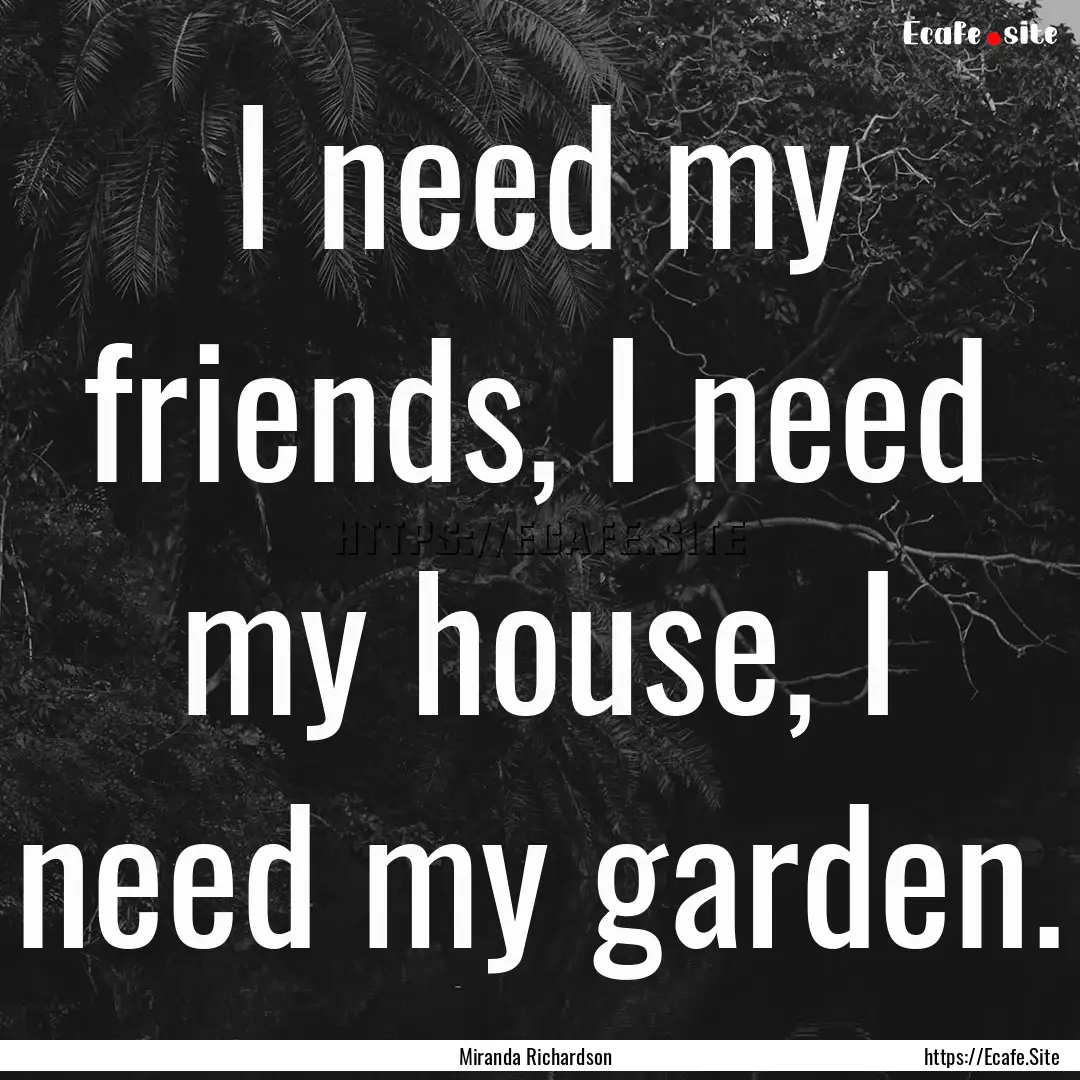 I need my friends, I need my house, I need.... : Quote by Miranda Richardson