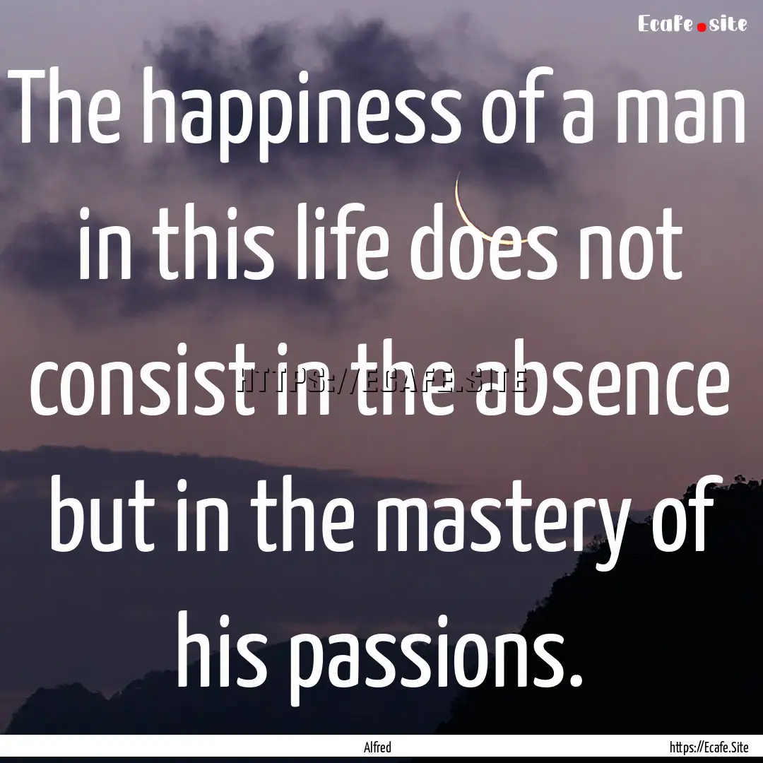 The happiness of a man in this life does.... : Quote by Alfred