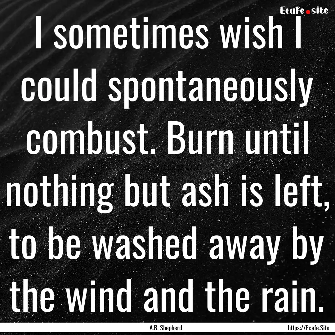 I sometimes wish I could spontaneously combust..... : Quote by A.B. Shepherd