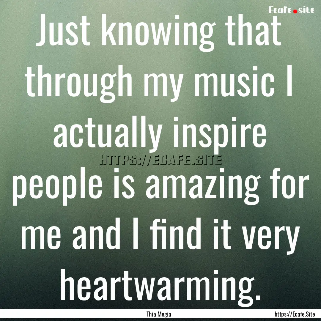 Just knowing that through my music I actually.... : Quote by Thia Megia