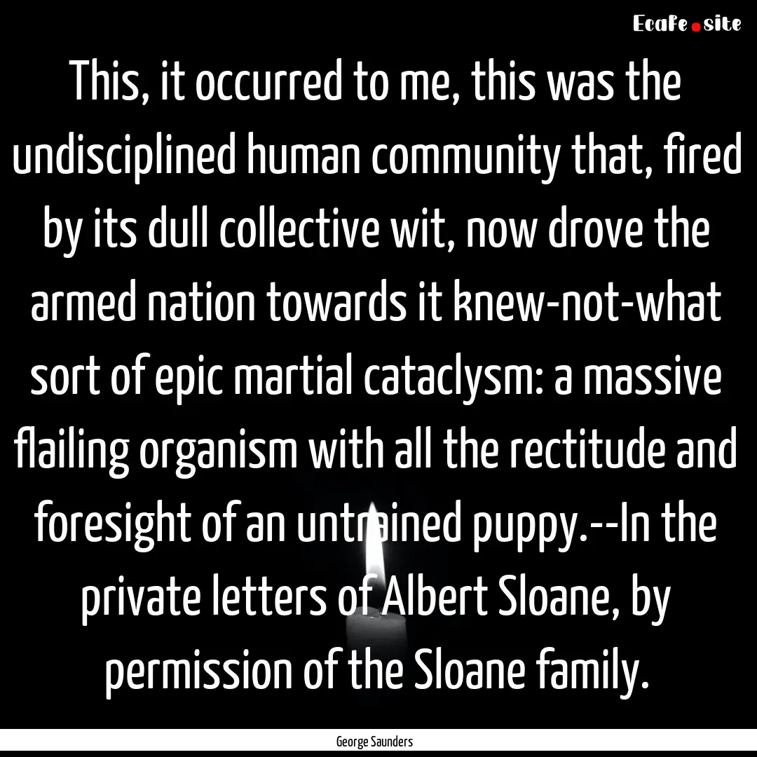 This, it occurred to me, this was the undisciplined.... : Quote by George Saunders