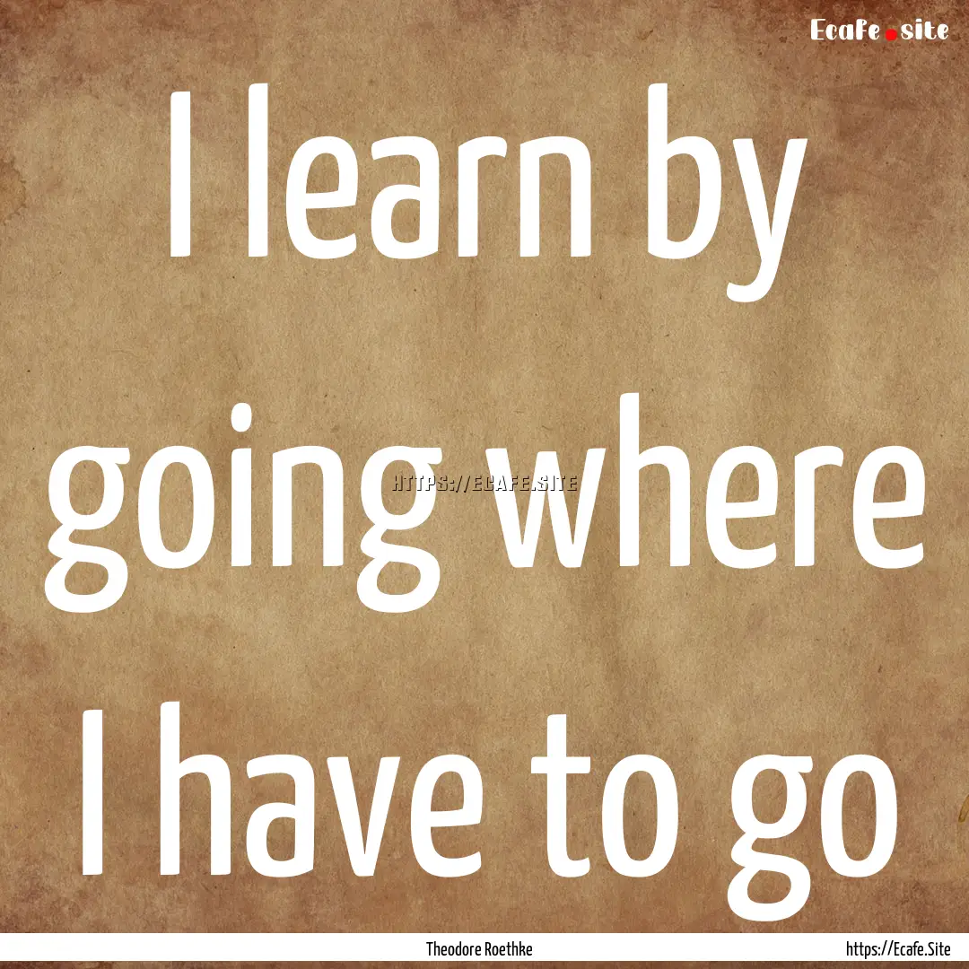 I learn by going where I have to go : Quote by Theodore Roethke