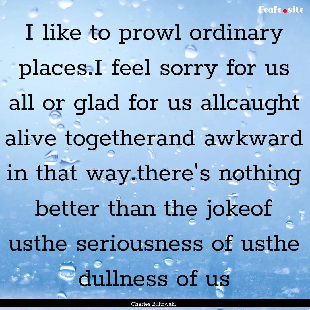 I like to prowl ordinary places.I feel sorry.... : Quote by Charles Bukowski