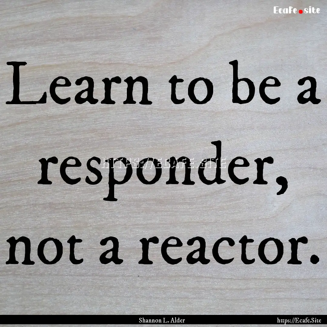 Learn to be a responder, not a reactor. : Quote by Shannon L. Alder