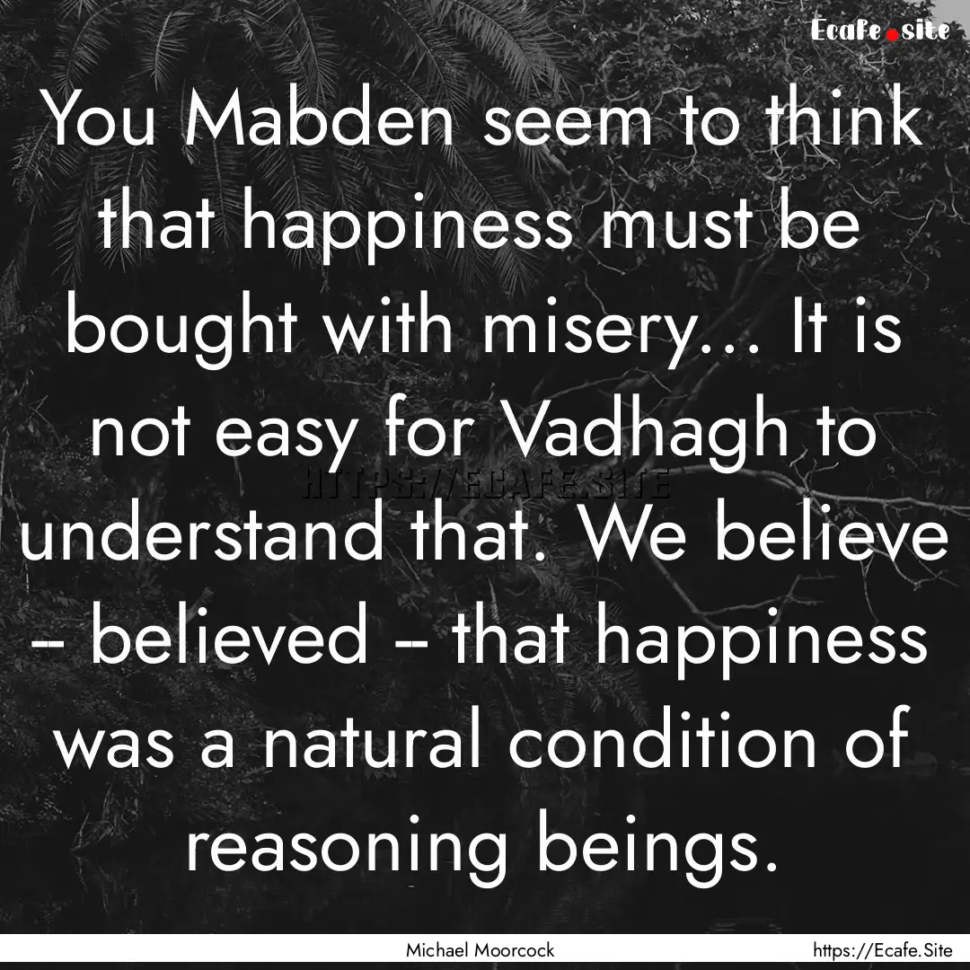 You Mabden seem to think that happiness must.... : Quote by Michael Moorcock