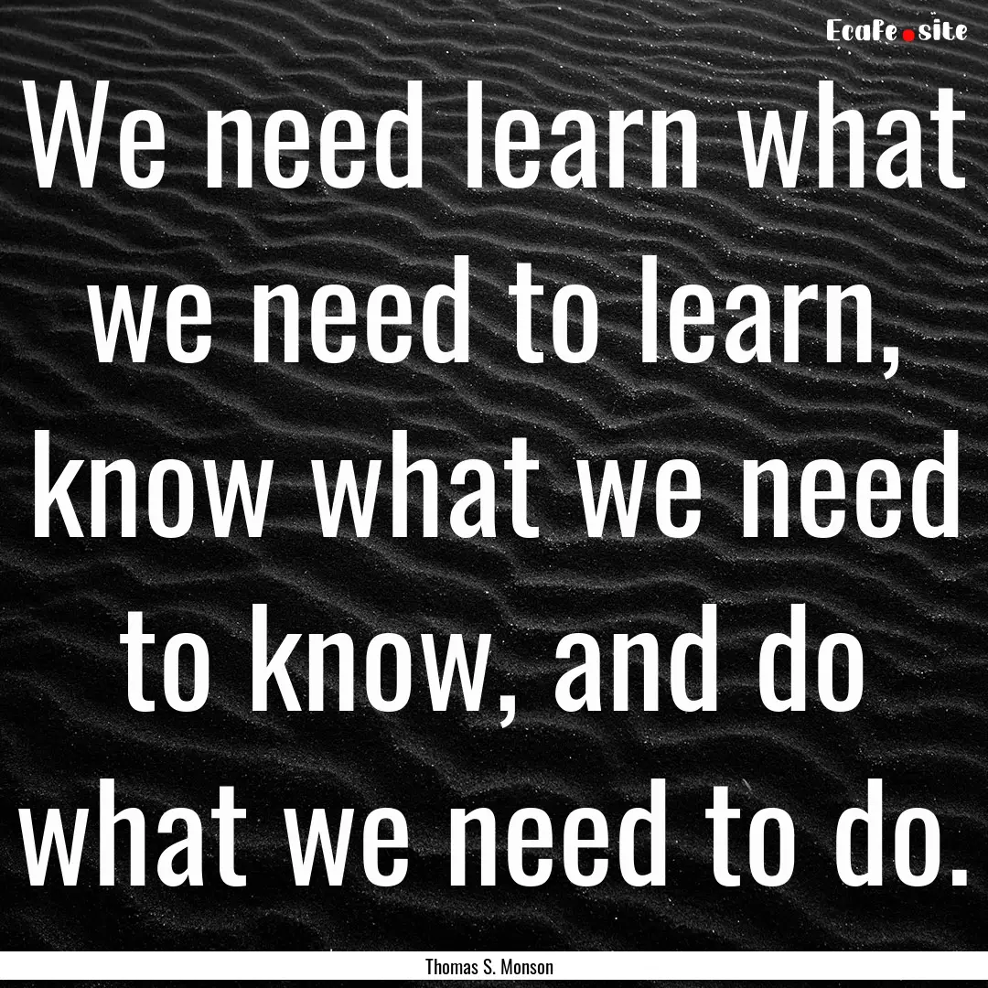 We need learn what we need to learn, know.... : Quote by Thomas S. Monson