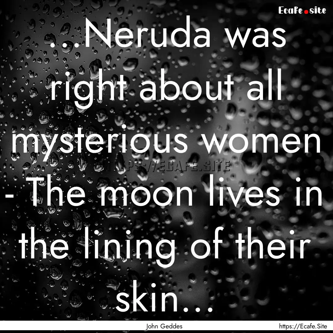 ...Neruda was right about all mysterious.... : Quote by John Geddes