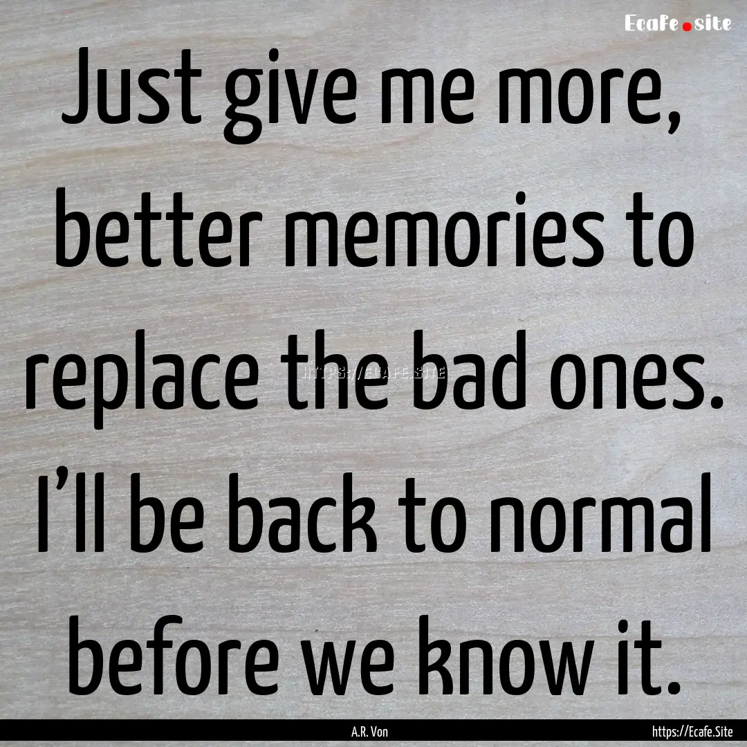 Just give me more, better memories to replace.... : Quote by A.R. Von