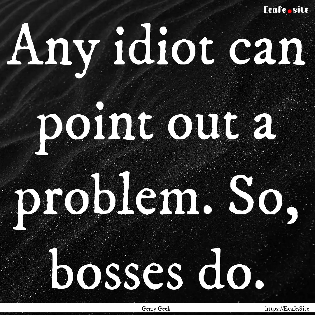 Any idiot can point out a problem. So, bosses.... : Quote by Gerry Geek