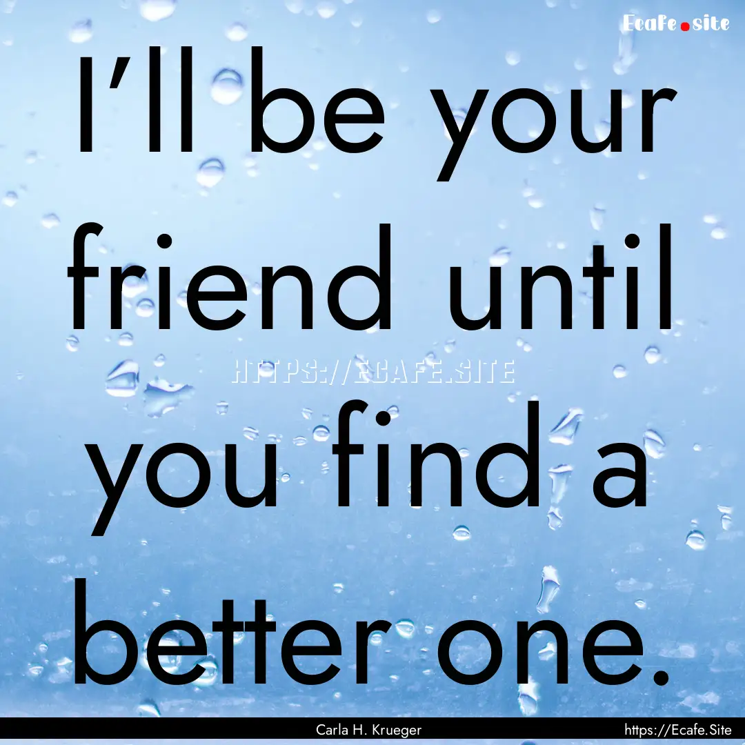 I’ll be your friend until you find a better.... : Quote by Carla H. Krueger