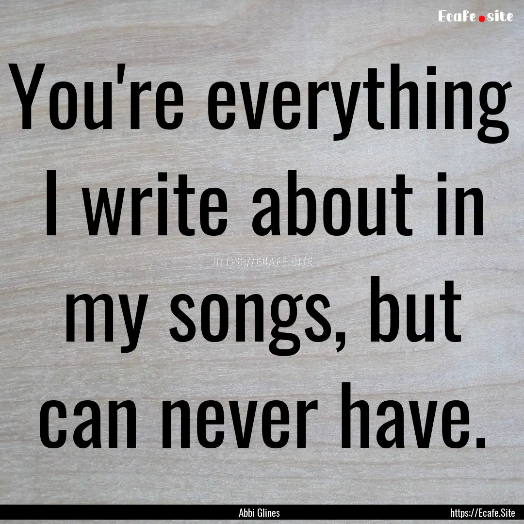 You're everything I write about in my songs,.... : Quote by Abbi Glines