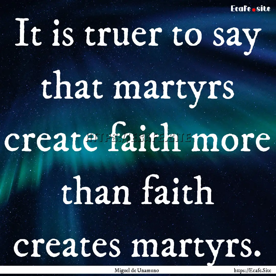 It is truer to say that martyrs create faith.... : Quote by Miguel de Unamuno