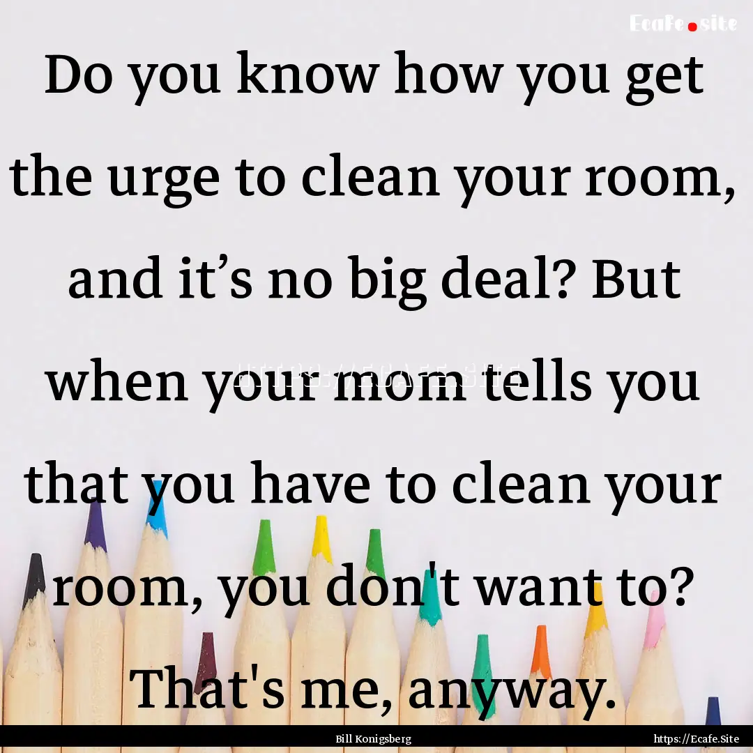 Do you know how you get the urge to clean.... : Quote by Bill Konigsberg