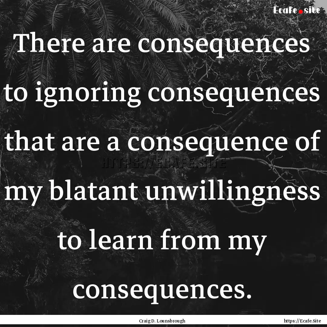 There are consequences to ignoring consequences.... : Quote by Craig D. Lounsbrough