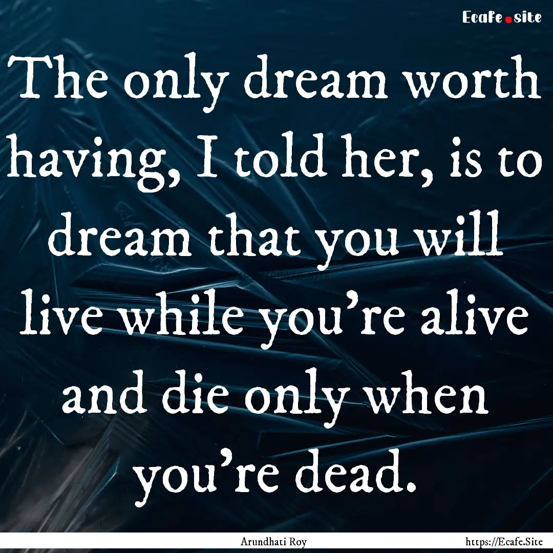 The only dream worth having, I told her,.... : Quote by Arundhati Roy