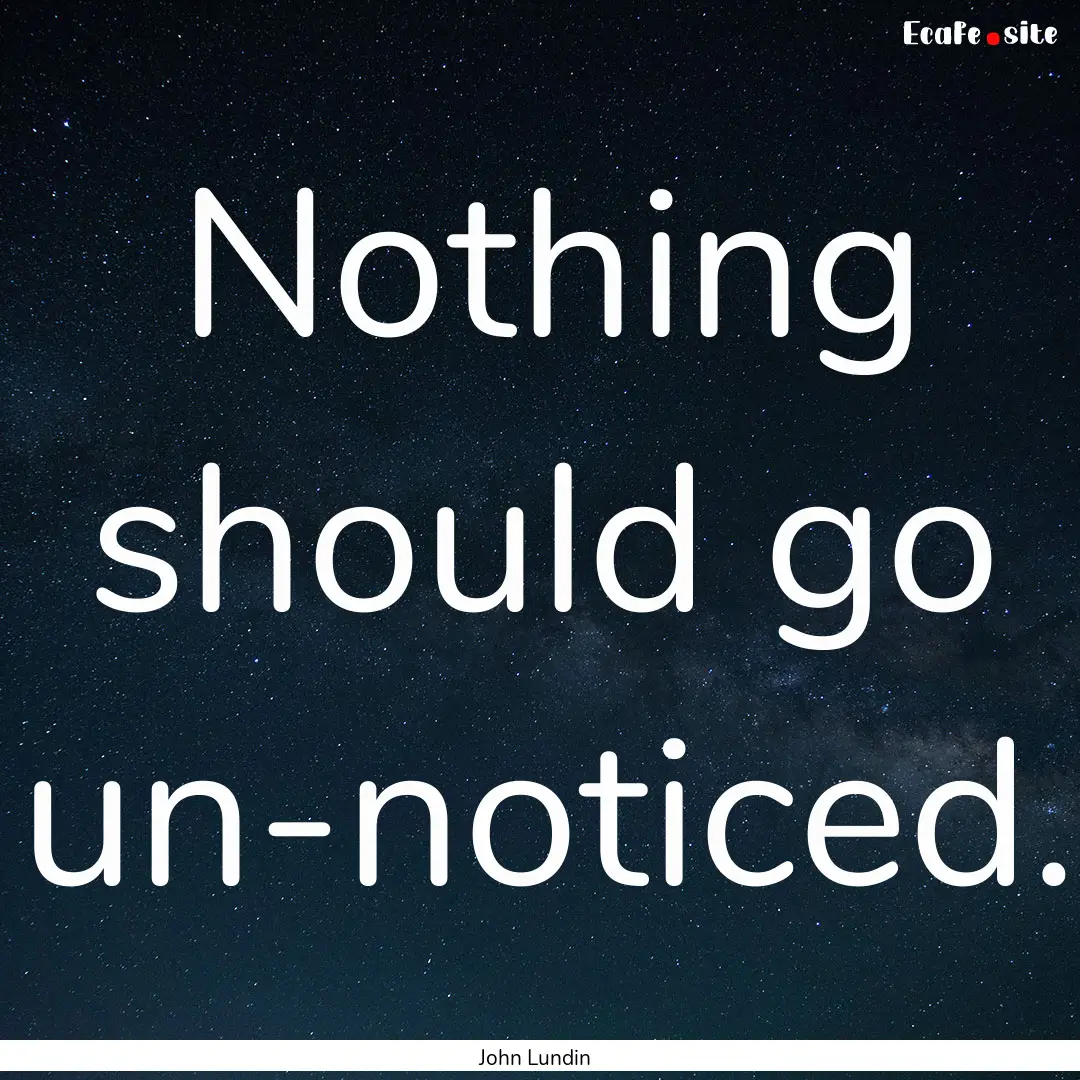 Nothing should go un-noticed. : Quote by John Lundin