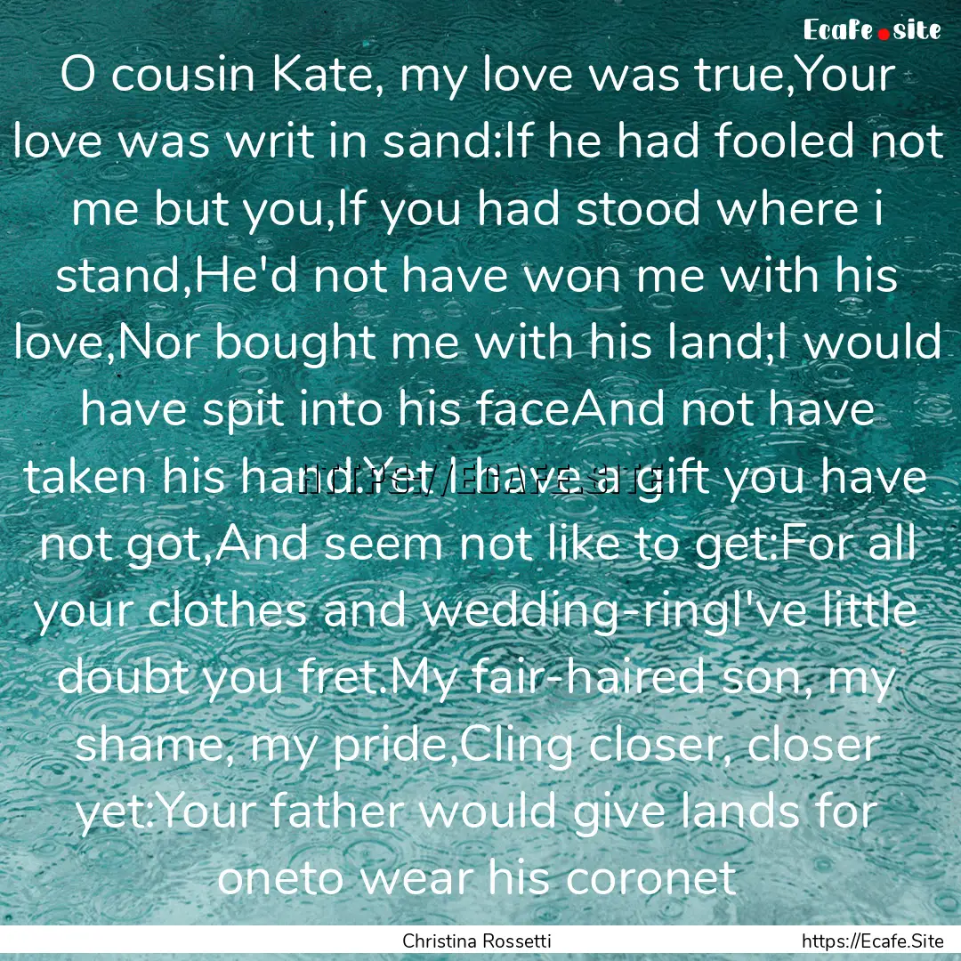 O cousin Kate, my love was true,Your love.... : Quote by Christina Rossetti