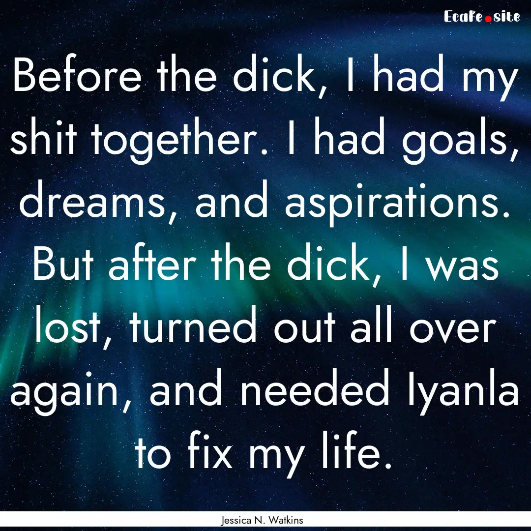 Before the dick, I had my shit together..... : Quote by Jessica N. Watkins