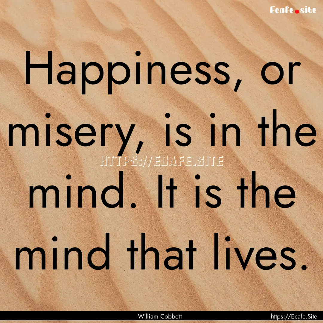 Happiness, or misery, is in the mind. It.... : Quote by William Cobbett