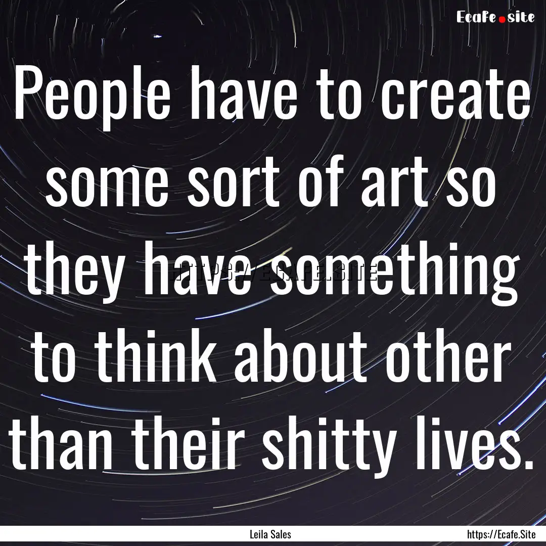 People have to create some sort of art so.... : Quote by Leila Sales