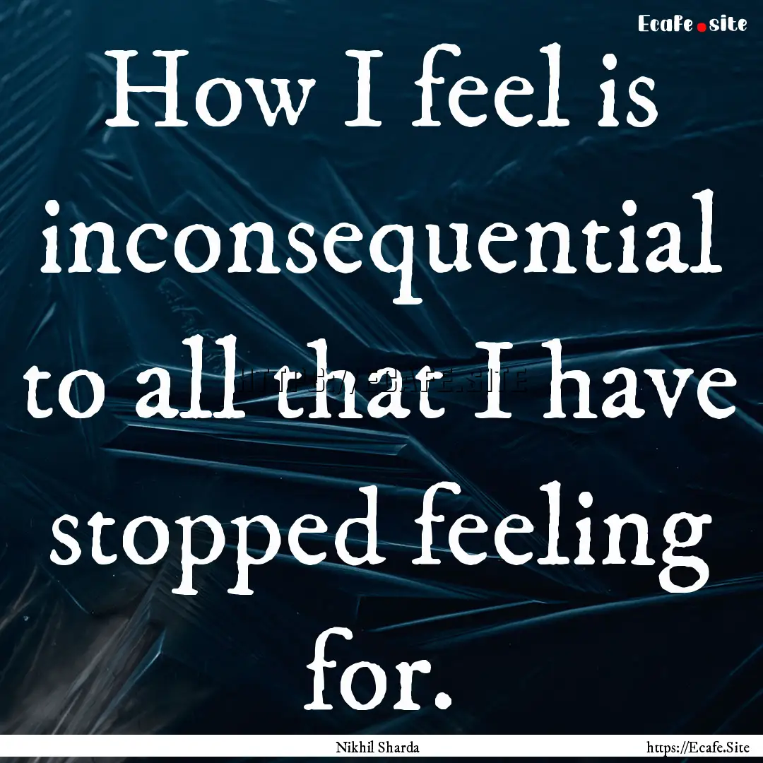 How I feel is inconsequential to all that.... : Quote by Nikhil Sharda