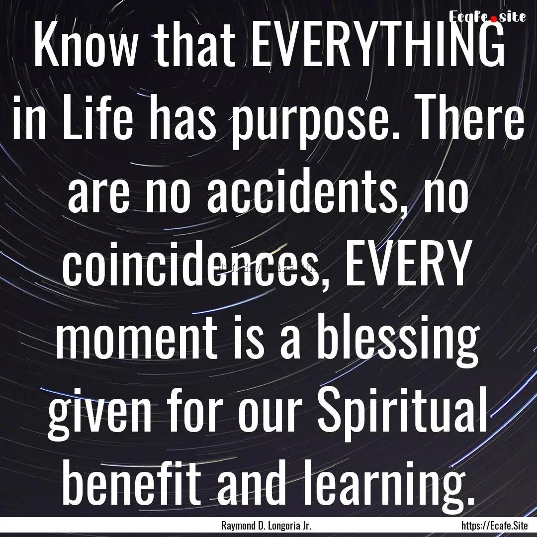 Know that EVERYTHING in Life has purpose..... : Quote by Raymond D. Longoria Jr.