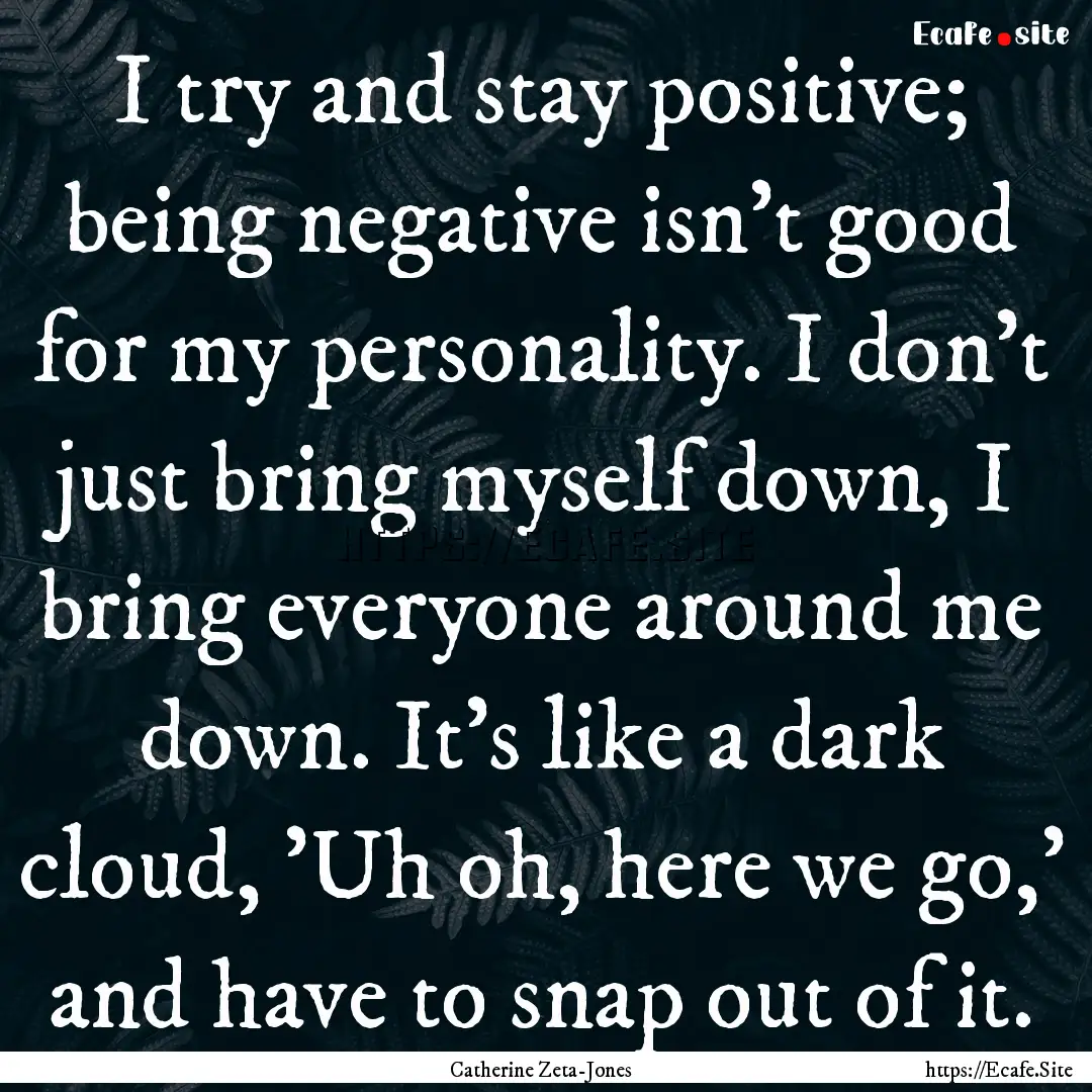 I try and stay positive; being negative isn't.... : Quote by Catherine Zeta-Jones