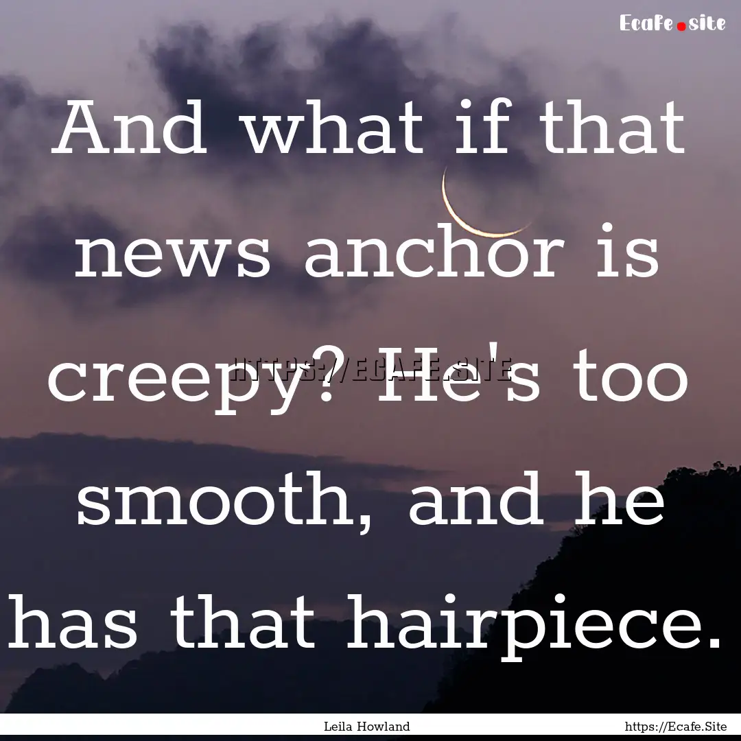 And what if that news anchor is creepy? He's.... : Quote by Leila Howland