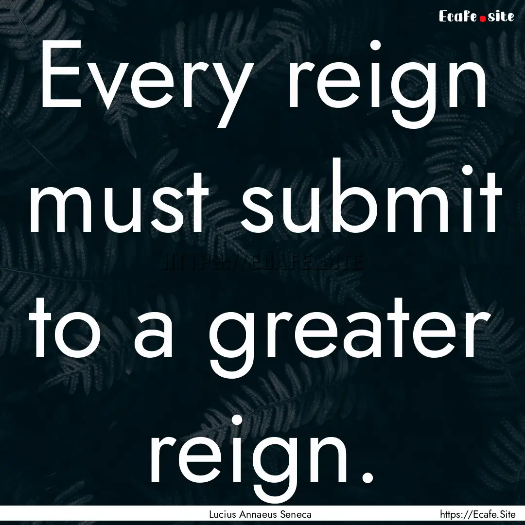 Every reign must submit to a greater reign..... : Quote by Lucius Annaeus Seneca