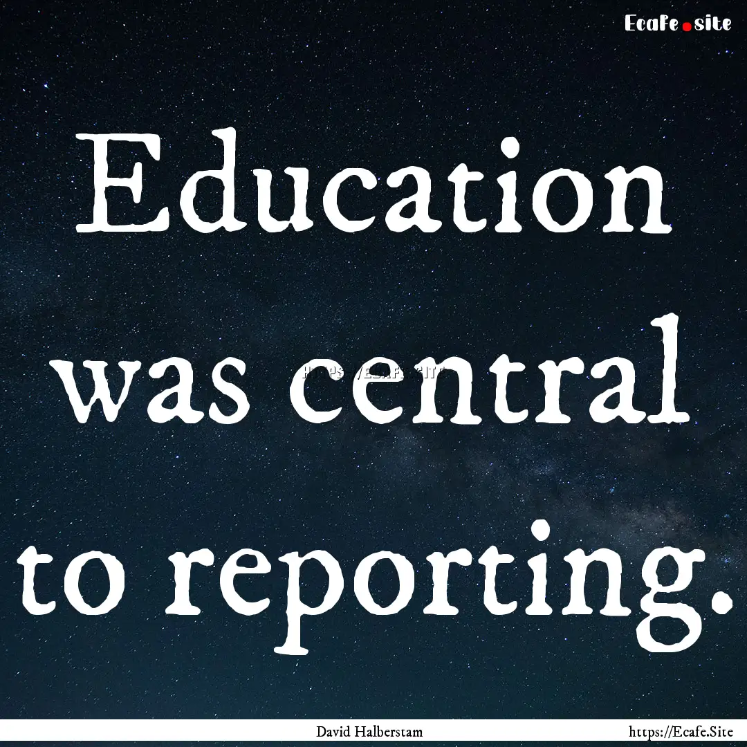 Education was central to reporting. : Quote by David Halberstam