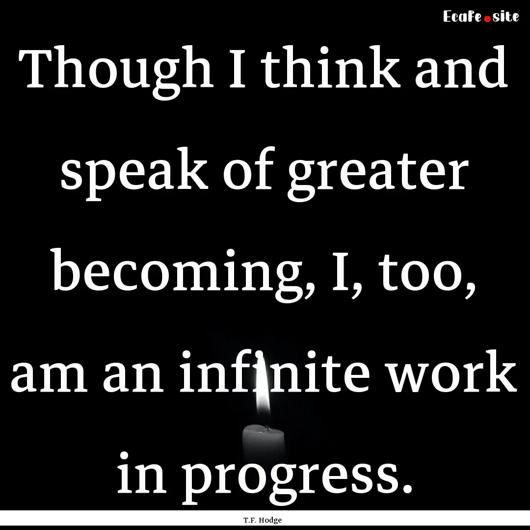 Though I think and speak of greater becoming,.... : Quote by T.F. Hodge