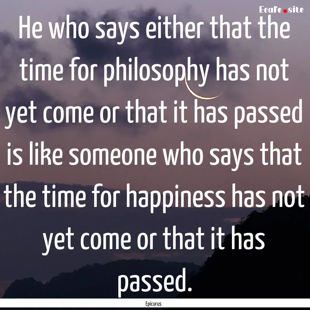 He who says either that the time for philosophy.... : Quote by Epicurus