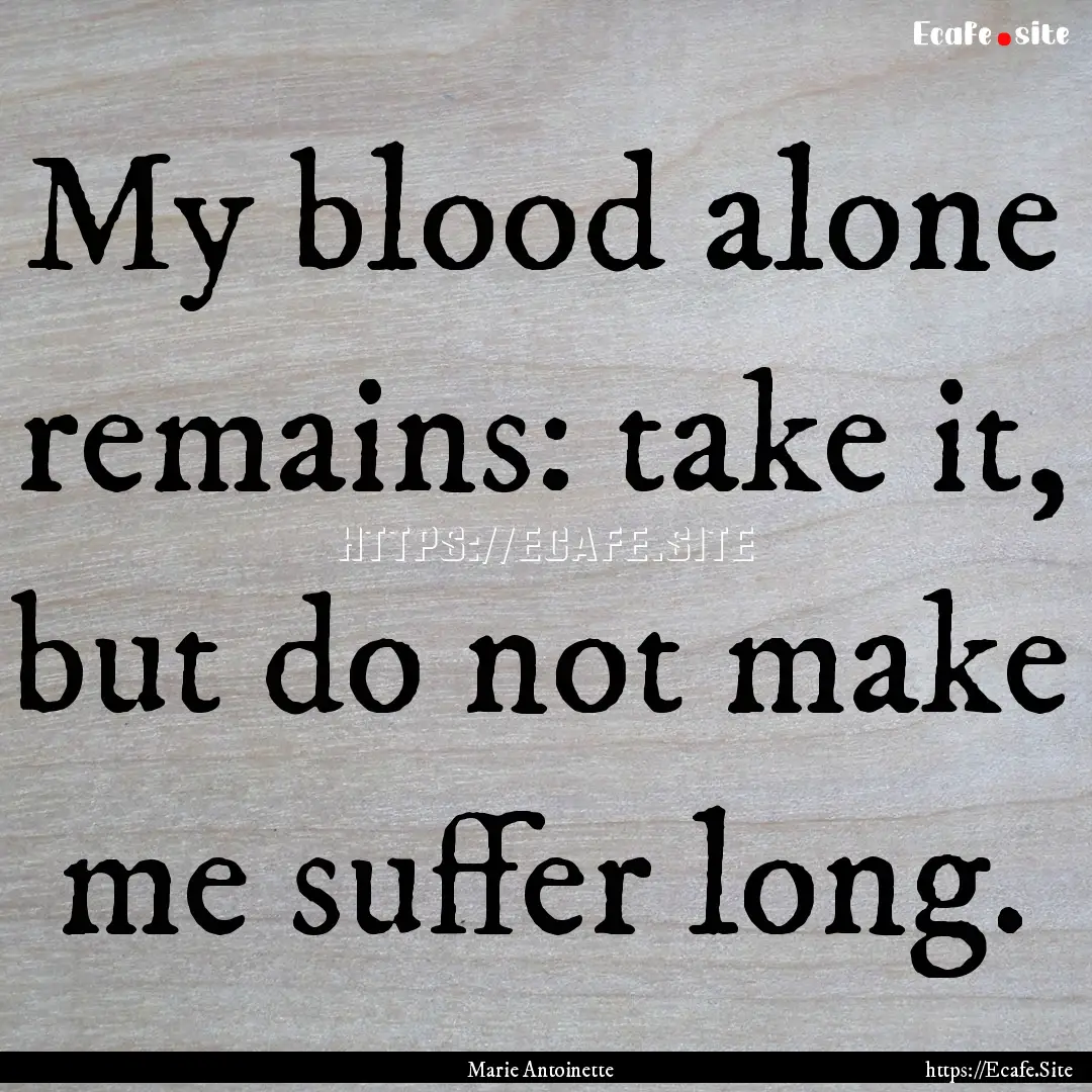 My blood alone remains: take it, but do not.... : Quote by Marie Antoinette