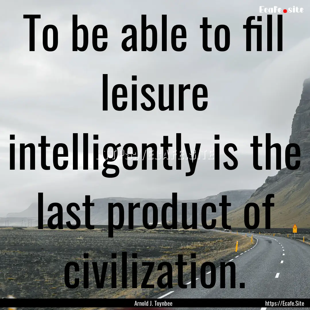 To be able to fill leisure intelligently.... : Quote by Arnold J. Toynbee