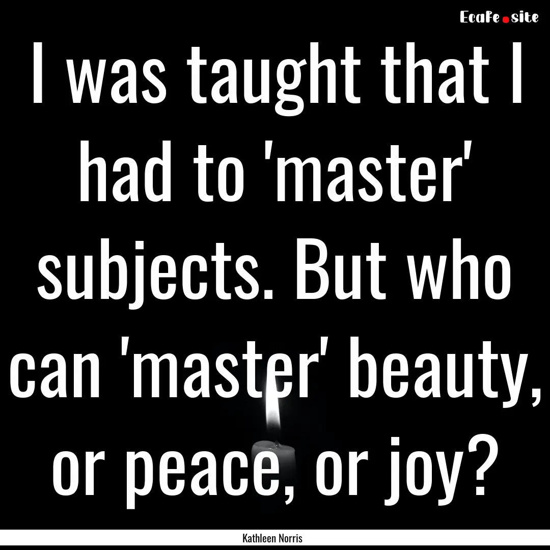 I was taught that I had to 'master' subjects..... : Quote by Kathleen Norris